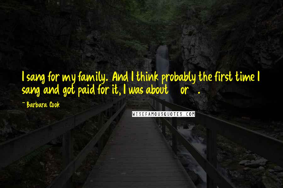 Barbara Cook Quotes: I sang for my family. And I think probably the first time I sang and got paid for it, I was about 6 or 7.