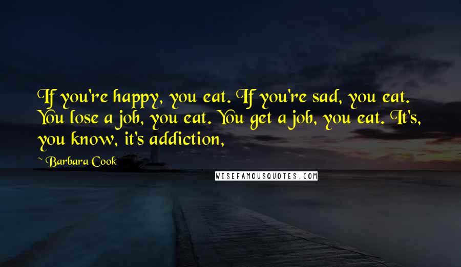 Barbara Cook Quotes: If you're happy, you eat. If you're sad, you eat. You lose a job, you eat. You get a job, you eat. It's, you know, it's addiction,