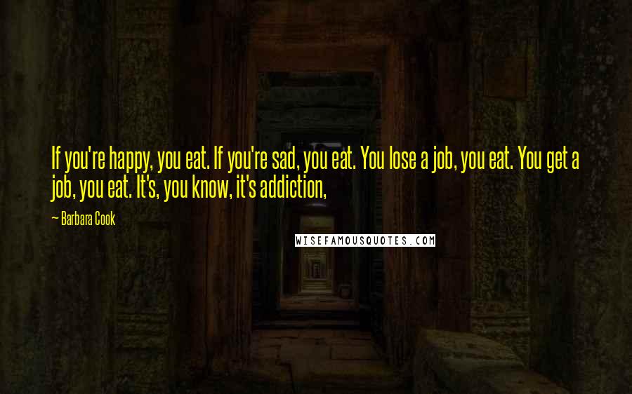 Barbara Cook Quotes: If you're happy, you eat. If you're sad, you eat. You lose a job, you eat. You get a job, you eat. It's, you know, it's addiction,