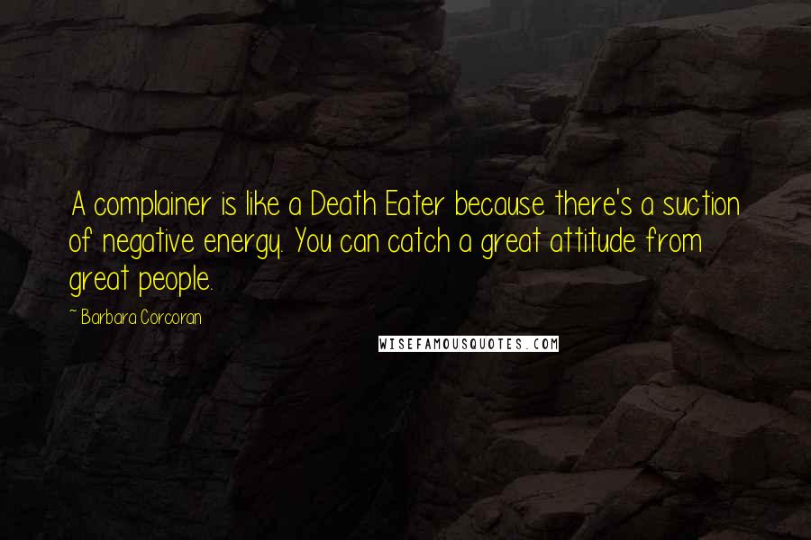 Barbara Corcoran Quotes: A complainer is like a Death Eater because there's a suction of negative energy. You can catch a great attitude from great people.