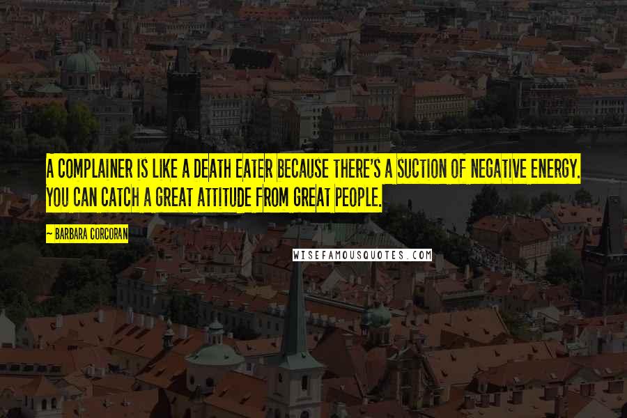 Barbara Corcoran Quotes: A complainer is like a Death Eater because there's a suction of negative energy. You can catch a great attitude from great people.