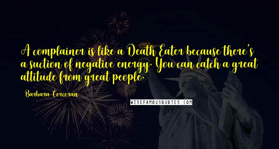 Barbara Corcoran Quotes: A complainer is like a Death Eater because there's a suction of negative energy. You can catch a great attitude from great people.