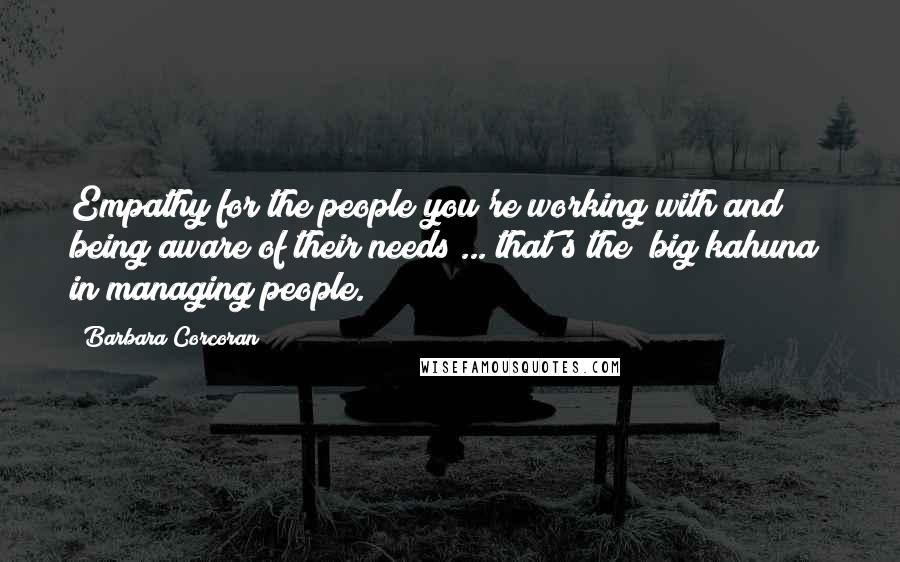 Barbara Corcoran Quotes: Empathy for the people you're working with and being aware of their needs ... that's the "big kahuna" in managing people.