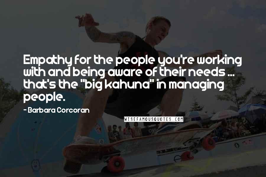 Barbara Corcoran Quotes: Empathy for the people you're working with and being aware of their needs ... that's the "big kahuna" in managing people.