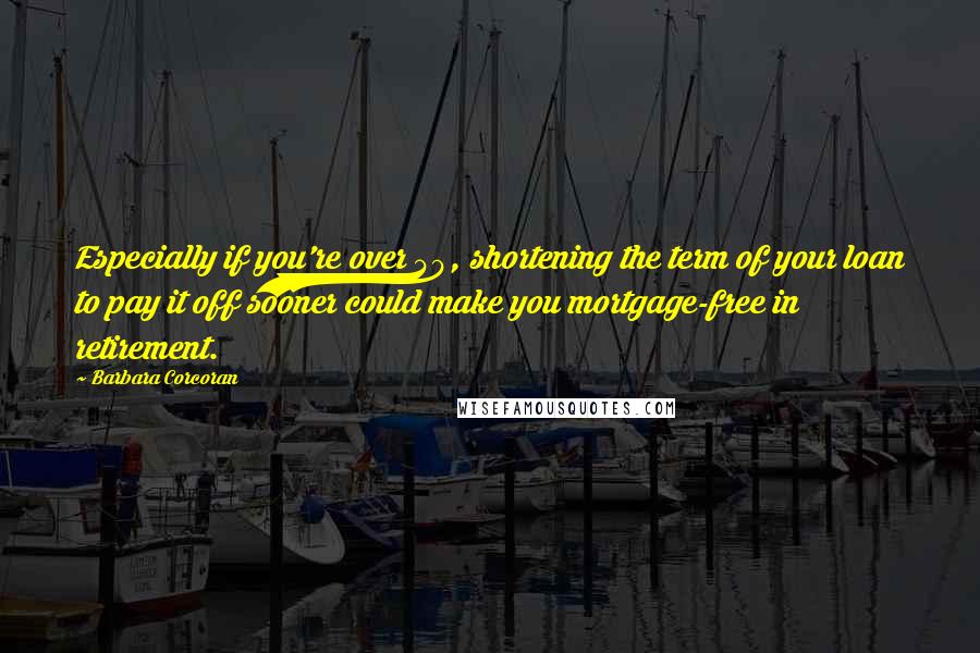 Barbara Corcoran Quotes: Especially if you're over 40, shortening the term of your loan to pay it off sooner could make you mortgage-free in retirement.