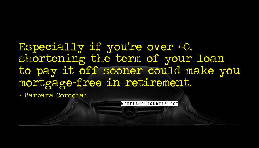 Barbara Corcoran Quotes: Especially if you're over 40, shortening the term of your loan to pay it off sooner could make you mortgage-free in retirement.