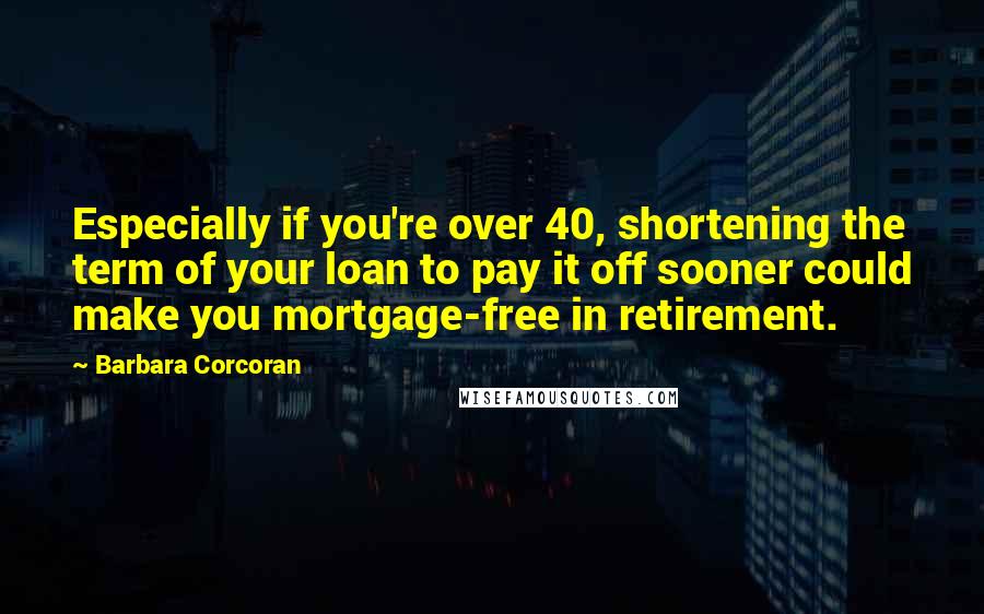 Barbara Corcoran Quotes: Especially if you're over 40, shortening the term of your loan to pay it off sooner could make you mortgage-free in retirement.