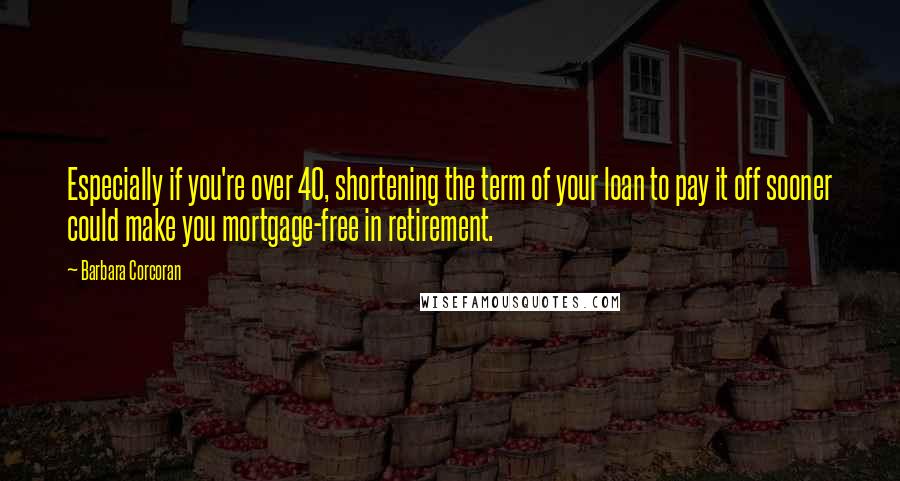 Barbara Corcoran Quotes: Especially if you're over 40, shortening the term of your loan to pay it off sooner could make you mortgage-free in retirement.