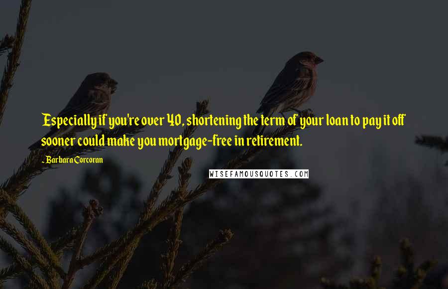 Barbara Corcoran Quotes: Especially if you're over 40, shortening the term of your loan to pay it off sooner could make you mortgage-free in retirement.