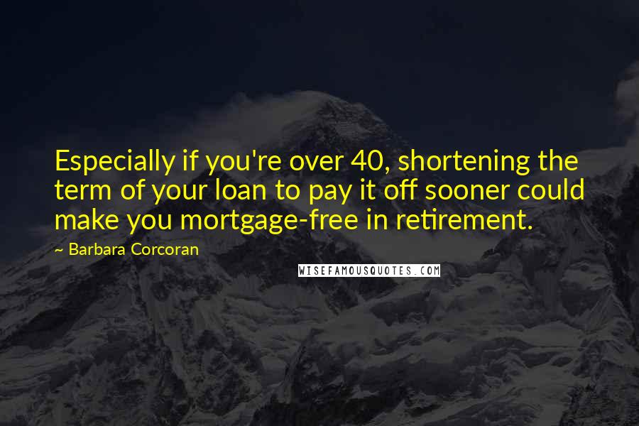 Barbara Corcoran Quotes: Especially if you're over 40, shortening the term of your loan to pay it off sooner could make you mortgage-free in retirement.