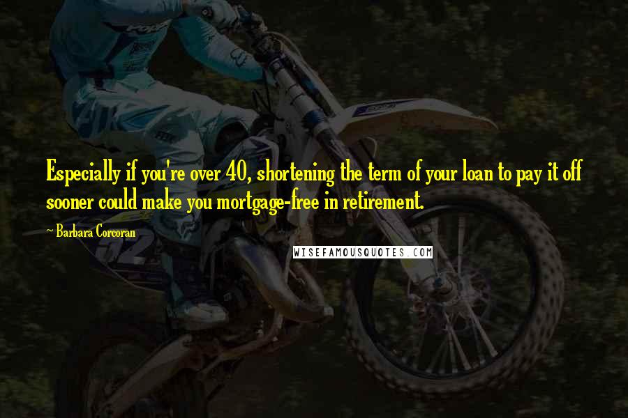 Barbara Corcoran Quotes: Especially if you're over 40, shortening the term of your loan to pay it off sooner could make you mortgage-free in retirement.