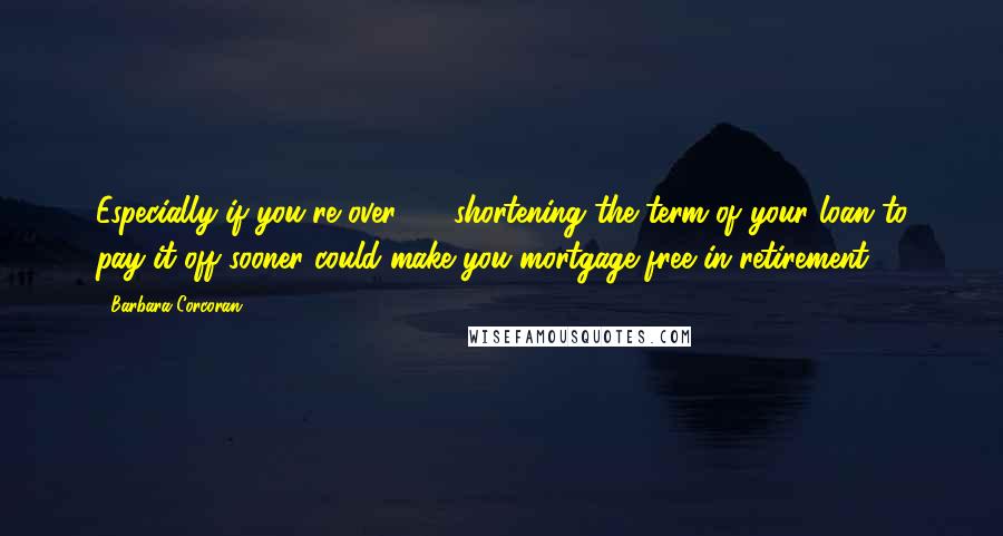 Barbara Corcoran Quotes: Especially if you're over 40, shortening the term of your loan to pay it off sooner could make you mortgage-free in retirement.