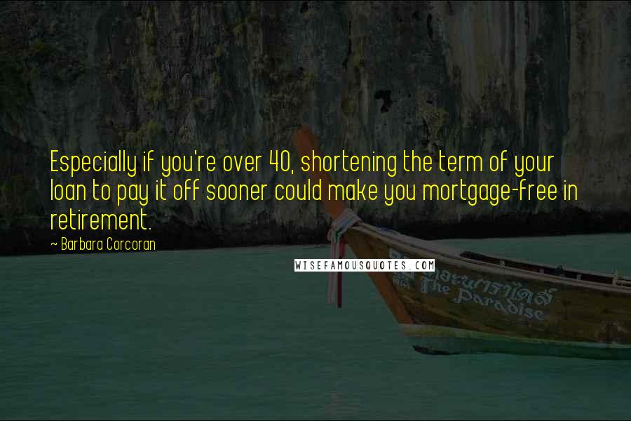 Barbara Corcoran Quotes: Especially if you're over 40, shortening the term of your loan to pay it off sooner could make you mortgage-free in retirement.