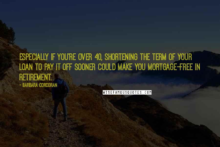 Barbara Corcoran Quotes: Especially if you're over 40, shortening the term of your loan to pay it off sooner could make you mortgage-free in retirement.