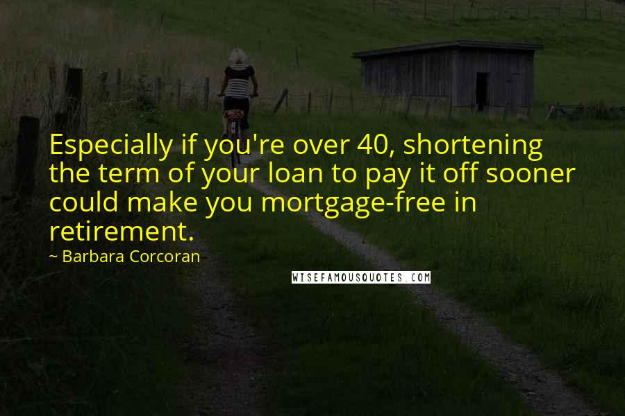 Barbara Corcoran Quotes: Especially if you're over 40, shortening the term of your loan to pay it off sooner could make you mortgage-free in retirement.