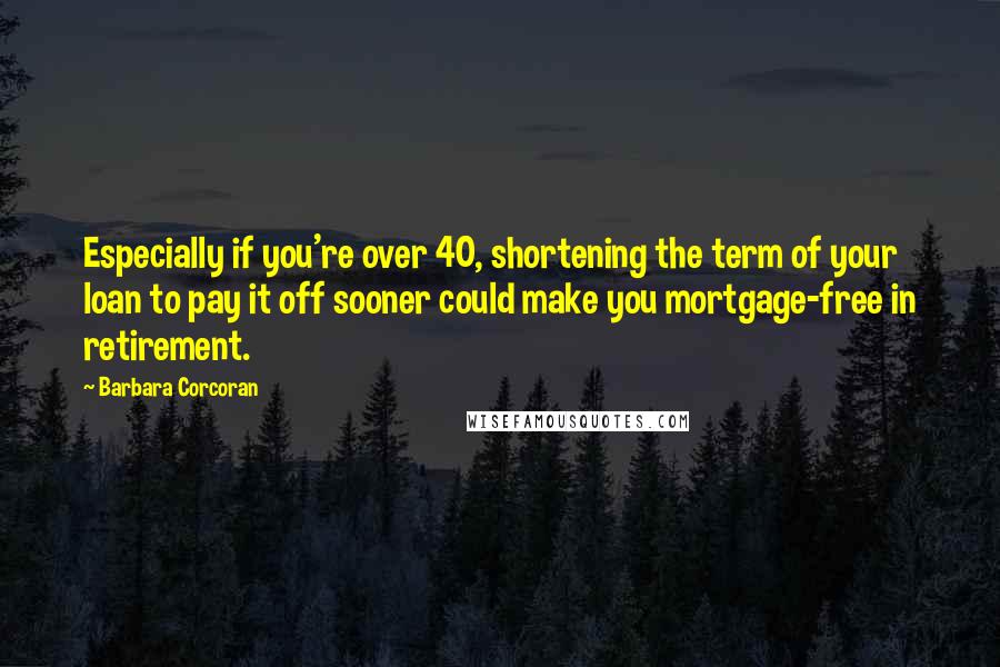 Barbara Corcoran Quotes: Especially if you're over 40, shortening the term of your loan to pay it off sooner could make you mortgage-free in retirement.