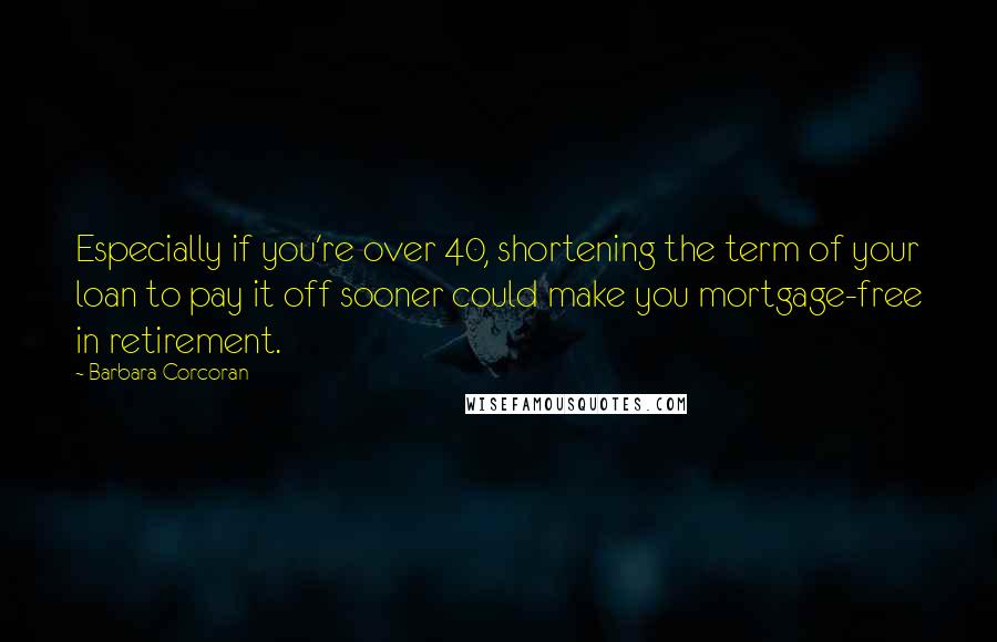 Barbara Corcoran Quotes: Especially if you're over 40, shortening the term of your loan to pay it off sooner could make you mortgage-free in retirement.