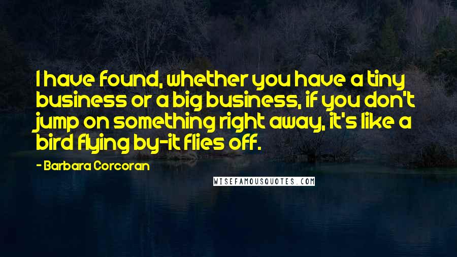 Barbara Corcoran Quotes: I have found, whether you have a tiny business or a big business, if you don't jump on something right away, it's like a bird flying by-it flies off.