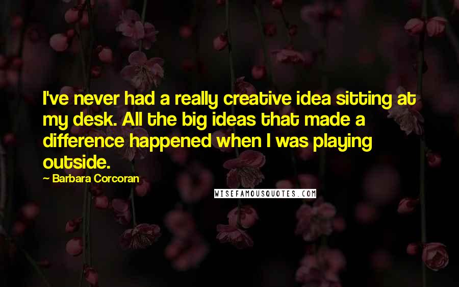 Barbara Corcoran Quotes: I've never had a really creative idea sitting at my desk. All the big ideas that made a difference happened when I was playing outside.