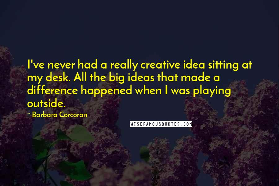 Barbara Corcoran Quotes: I've never had a really creative idea sitting at my desk. All the big ideas that made a difference happened when I was playing outside.