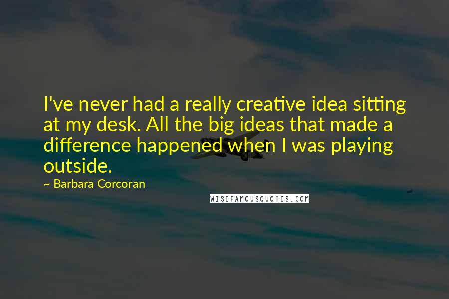 Barbara Corcoran Quotes: I've never had a really creative idea sitting at my desk. All the big ideas that made a difference happened when I was playing outside.
