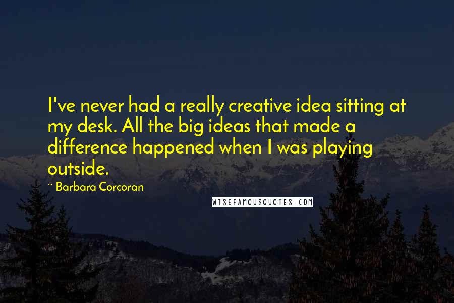 Barbara Corcoran Quotes: I've never had a really creative idea sitting at my desk. All the big ideas that made a difference happened when I was playing outside.