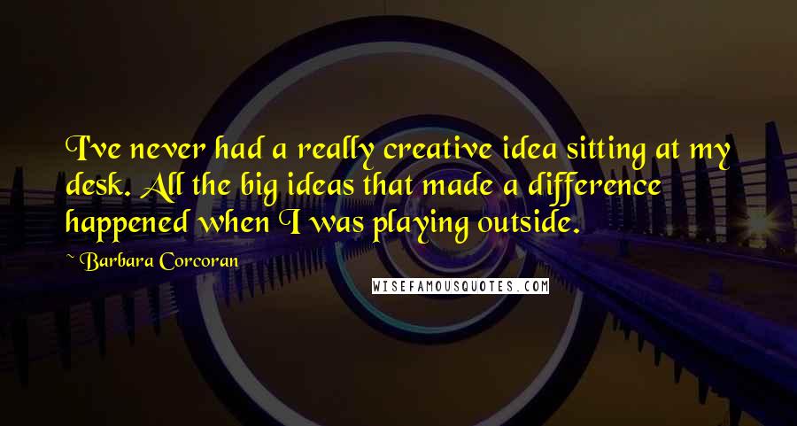 Barbara Corcoran Quotes: I've never had a really creative idea sitting at my desk. All the big ideas that made a difference happened when I was playing outside.