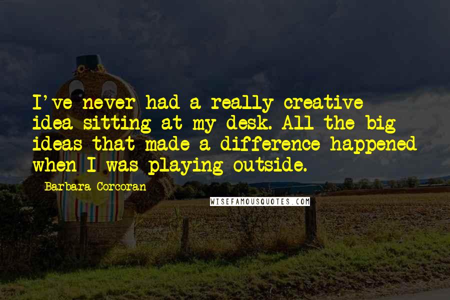 Barbara Corcoran Quotes: I've never had a really creative idea sitting at my desk. All the big ideas that made a difference happened when I was playing outside.