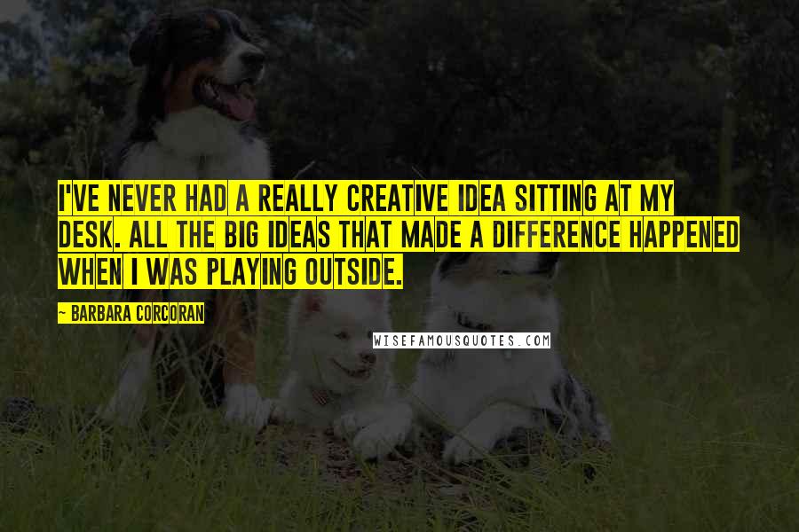 Barbara Corcoran Quotes: I've never had a really creative idea sitting at my desk. All the big ideas that made a difference happened when I was playing outside.