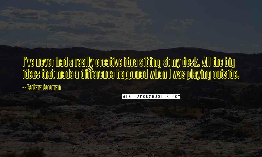 Barbara Corcoran Quotes: I've never had a really creative idea sitting at my desk. All the big ideas that made a difference happened when I was playing outside.