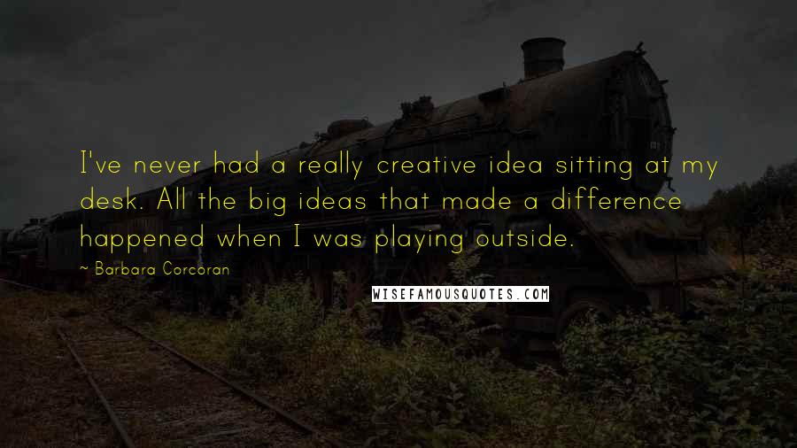 Barbara Corcoran Quotes: I've never had a really creative idea sitting at my desk. All the big ideas that made a difference happened when I was playing outside.