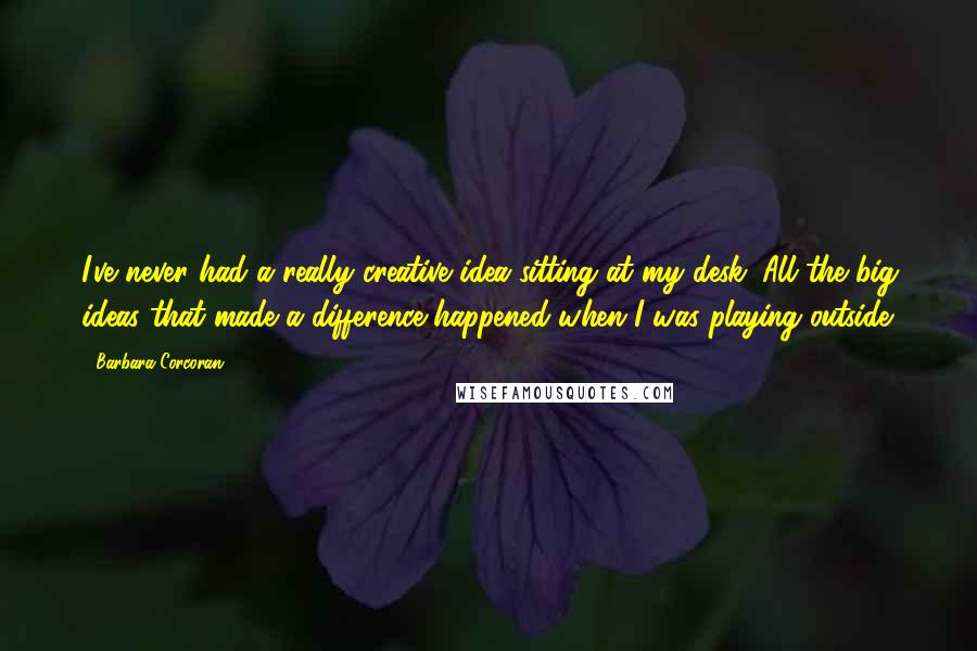 Barbara Corcoran Quotes: I've never had a really creative idea sitting at my desk. All the big ideas that made a difference happened when I was playing outside.