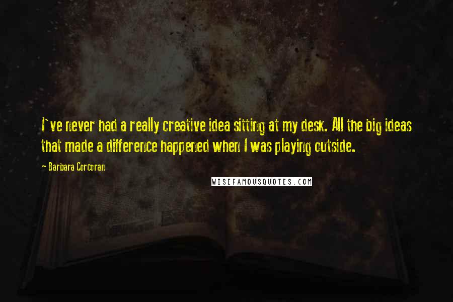 Barbara Corcoran Quotes: I've never had a really creative idea sitting at my desk. All the big ideas that made a difference happened when I was playing outside.