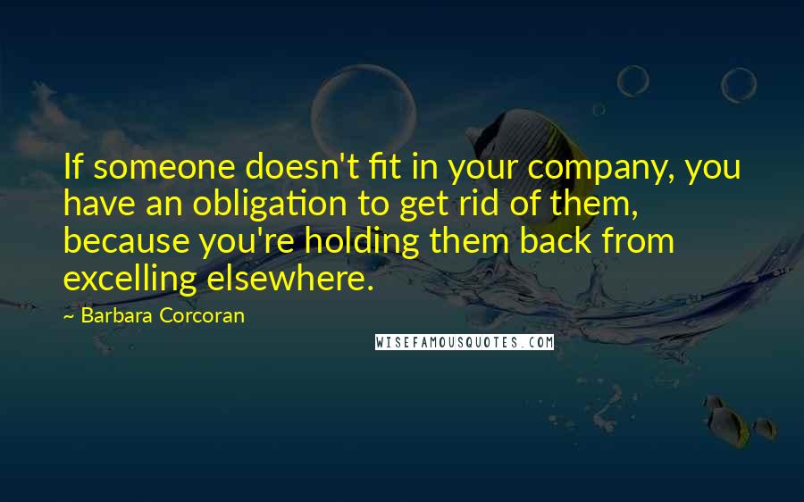 Barbara Corcoran Quotes: If someone doesn't fit in your company, you have an obligation to get rid of them, because you're holding them back from excelling elsewhere.