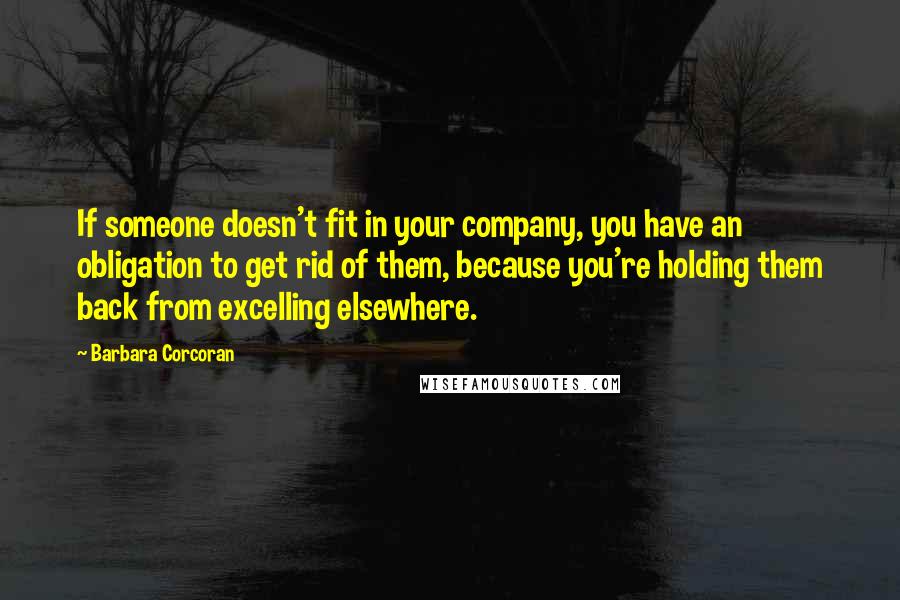 Barbara Corcoran Quotes: If someone doesn't fit in your company, you have an obligation to get rid of them, because you're holding them back from excelling elsewhere.