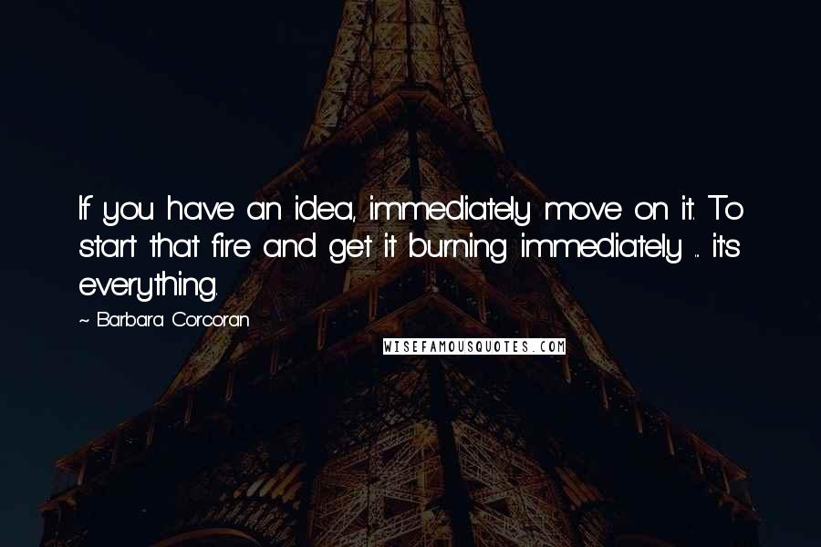 Barbara Corcoran Quotes: If you have an idea, immediately move on it. To start that fire and get it burning immediately ... it's everything.