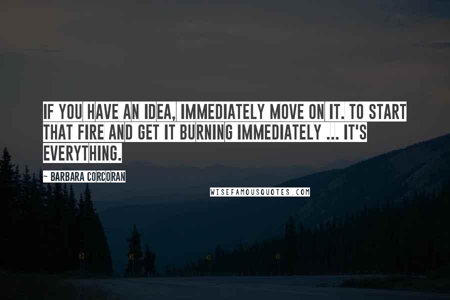 Barbara Corcoran Quotes: If you have an idea, immediately move on it. To start that fire and get it burning immediately ... it's everything.