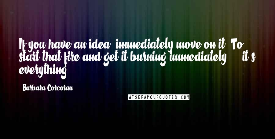 Barbara Corcoran Quotes: If you have an idea, immediately move on it. To start that fire and get it burning immediately ... it's everything.