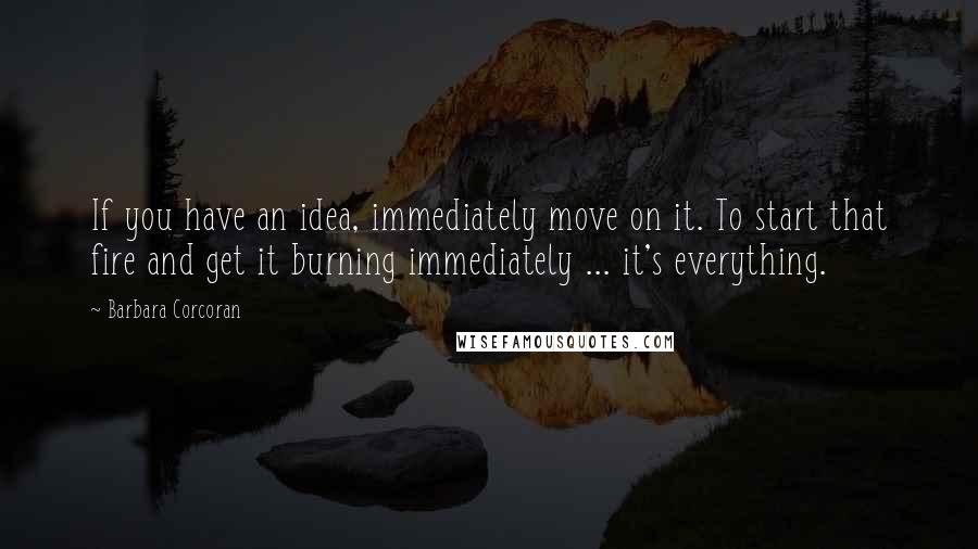 Barbara Corcoran Quotes: If you have an idea, immediately move on it. To start that fire and get it burning immediately ... it's everything.