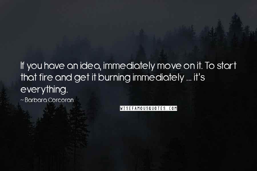 Barbara Corcoran Quotes: If you have an idea, immediately move on it. To start that fire and get it burning immediately ... it's everything.