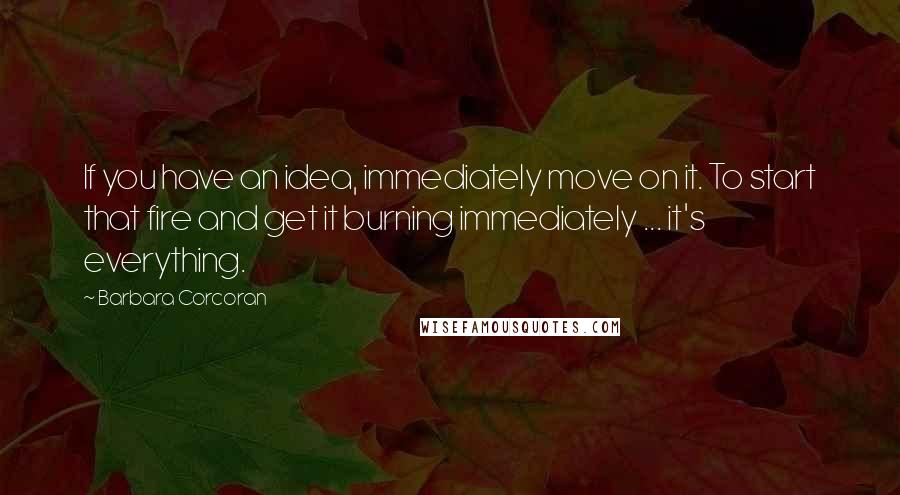 Barbara Corcoran Quotes: If you have an idea, immediately move on it. To start that fire and get it burning immediately ... it's everything.