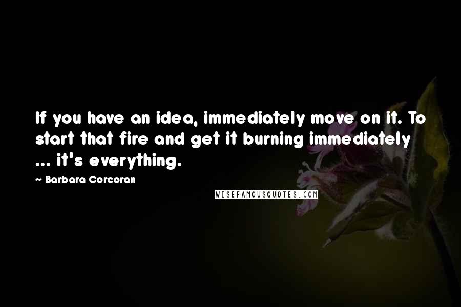 Barbara Corcoran Quotes: If you have an idea, immediately move on it. To start that fire and get it burning immediately ... it's everything.