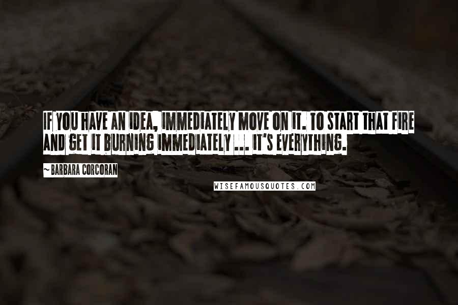 Barbara Corcoran Quotes: If you have an idea, immediately move on it. To start that fire and get it burning immediately ... it's everything.