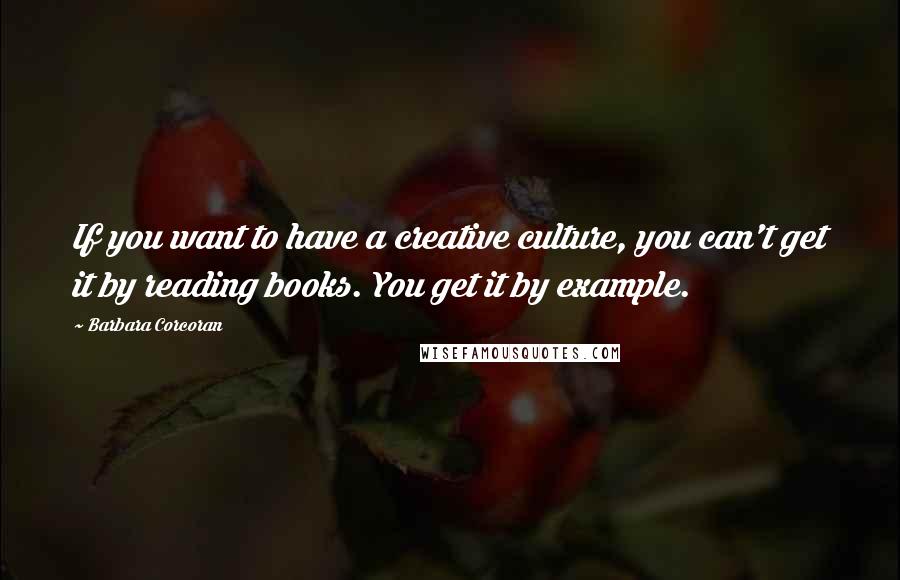 Barbara Corcoran Quotes: If you want to have a creative culture, you can't get it by reading books. You get it by example.