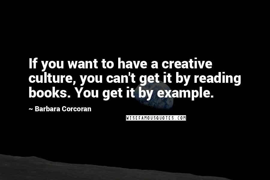 Barbara Corcoran Quotes: If you want to have a creative culture, you can't get it by reading books. You get it by example.