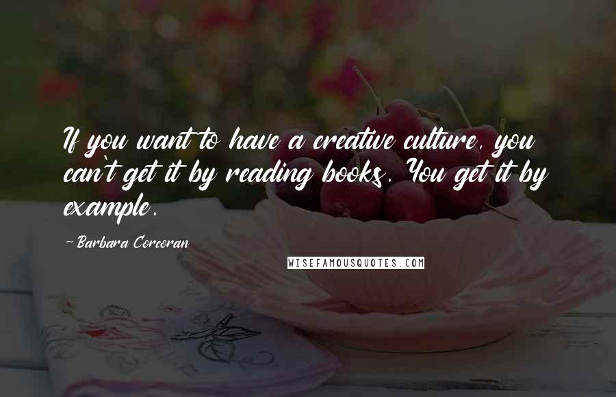 Barbara Corcoran Quotes: If you want to have a creative culture, you can't get it by reading books. You get it by example.