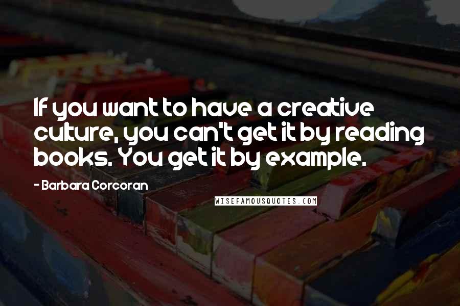 Barbara Corcoran Quotes: If you want to have a creative culture, you can't get it by reading books. You get it by example.