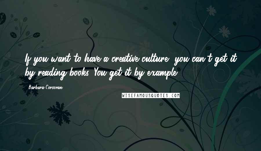 Barbara Corcoran Quotes: If you want to have a creative culture, you can't get it by reading books. You get it by example.