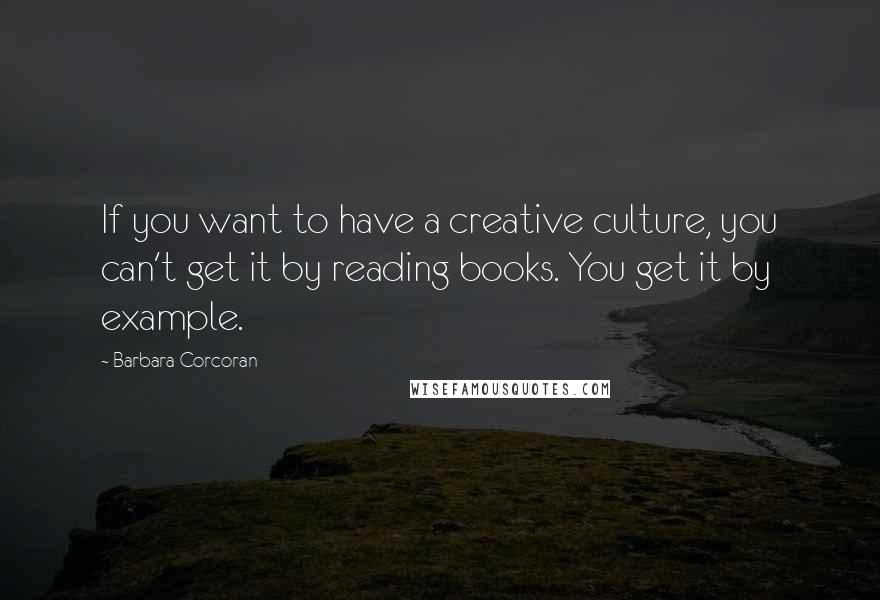 Barbara Corcoran Quotes: If you want to have a creative culture, you can't get it by reading books. You get it by example.