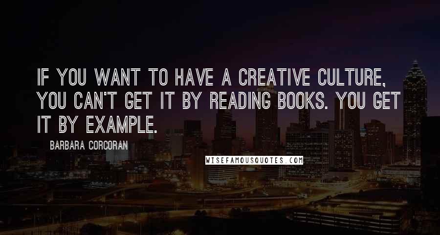 Barbara Corcoran Quotes: If you want to have a creative culture, you can't get it by reading books. You get it by example.